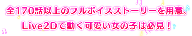 全170話以上のフルボイスストーリーを用意。LIve2Dで動く可愛い女の子は必見！